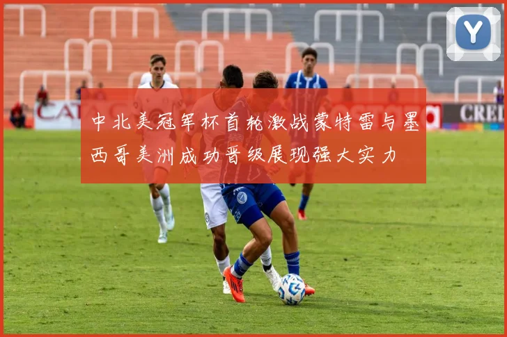 中北美冠军杯首轮激战蒙特雷与墨西哥美洲成功晋级展现强大实力