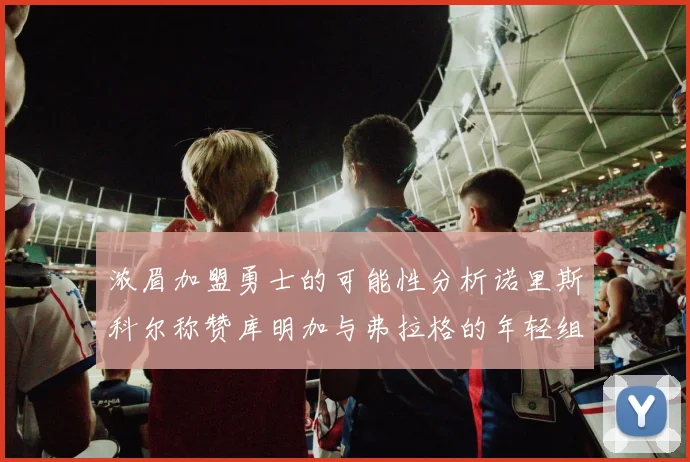 浓眉加盟勇士的可能性分析诺里斯科尔称赞库明加与弗拉格的年轻组合