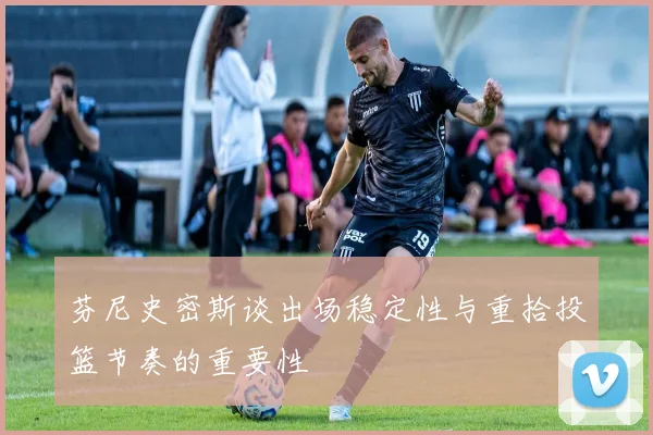 芬尼史密斯谈出场稳定性与重拾投篮节奏的重要性