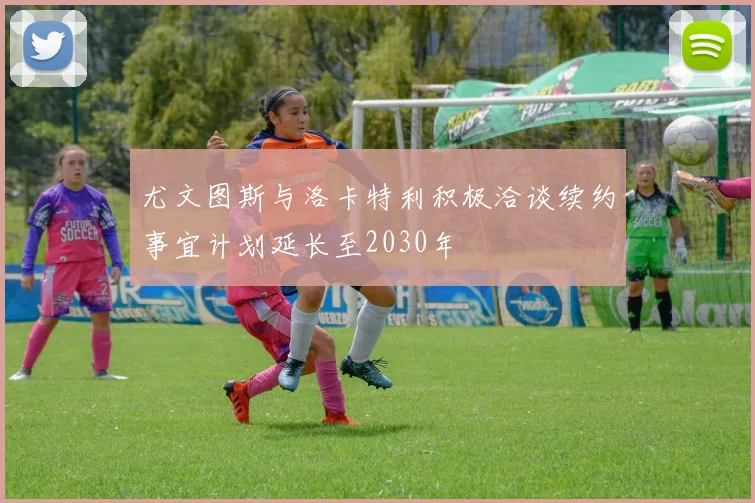尤文图斯与洛卡特利积极洽谈续约事宜计划延长至2030年
