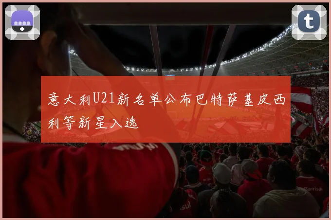 意大利U21新名单公布巴特萨基皮西利等新星入选