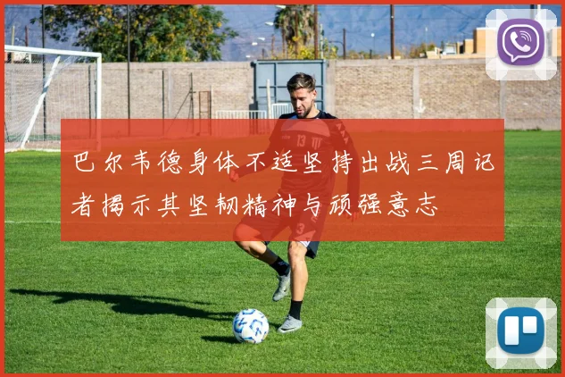巴尔韦德身体不适坚持出战三周记者揭示其坚韧精神与顽强意志