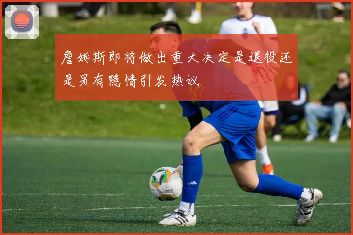 詹姆斯即将做出重大决定是退役还是另有隐情引发热议