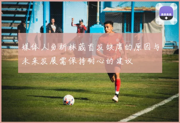 媒体人分析林葳首发缺席的原因与未来发展需保持耐心的建议