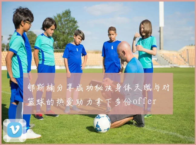 郇斯楠分享成功秘诀身体天赋与对篮球的热爱助力拿下多份offer