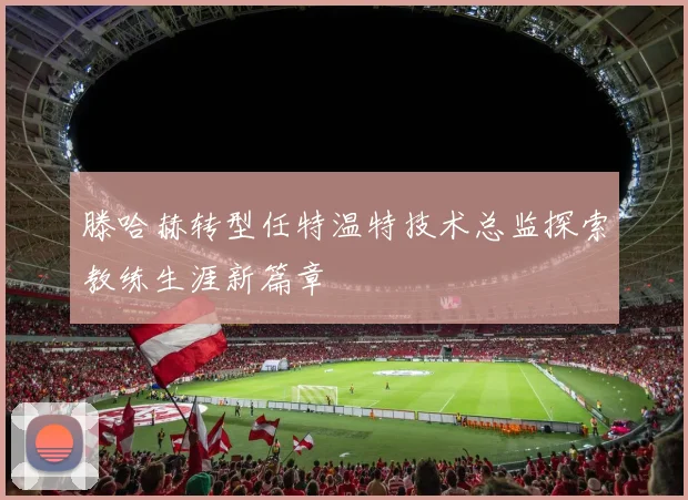 滕哈赫转型任特温特技术总监探索教练生涯新篇章