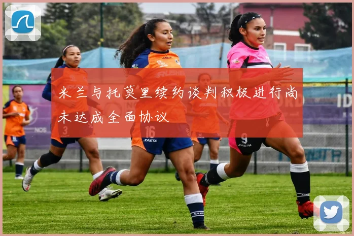 米兰与托莫里续约谈判积极进行尚未达成全面协议