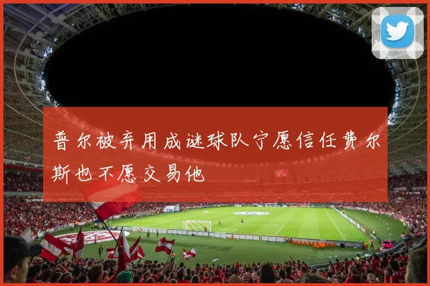 普尔被弃用成谜球队宁愿信任费尔斯也不愿交易他