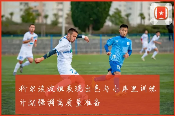 科尔谈波姐表现出色与小库里训练计划强调高质量准备
