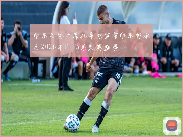 印尼足协主席托希尔宣布印尼将承办2026年FIFA系列赛盛事