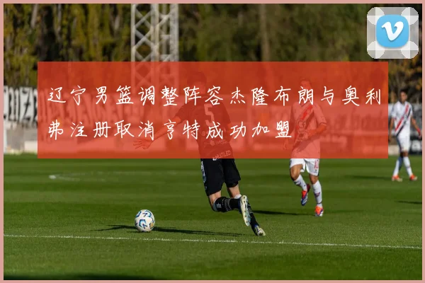 辽宁男篮调整阵容杰隆布朗与奥利弗注册取消亨特成功加盟