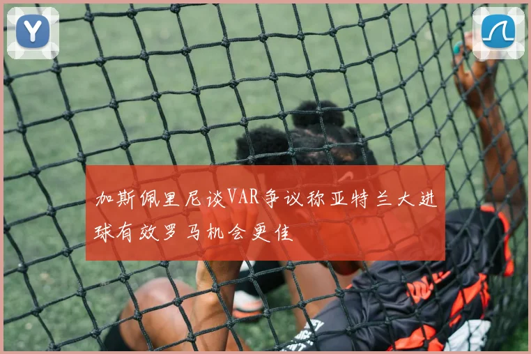 加斯佩里尼谈VAR争议称亚特兰大进球有效罗马机会更佳