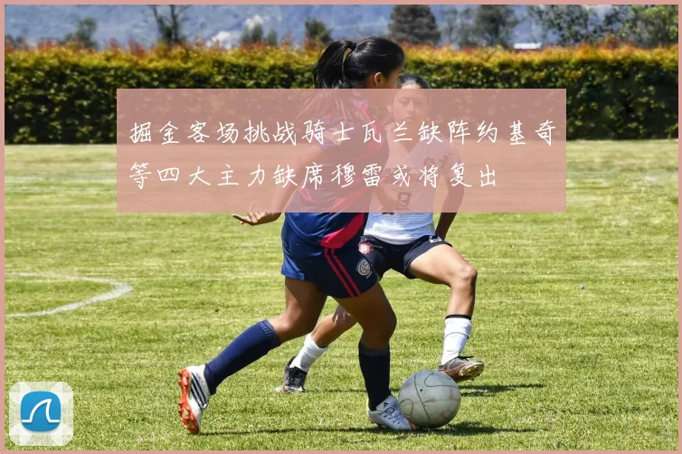 掘金客场挑战骑士瓦兰缺阵约基奇等四大主力缺席穆雷或将复出