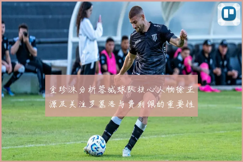 金珍洙分析蓉城球队核心人物徐正源及关注罗慕洛与费利佩的重要性