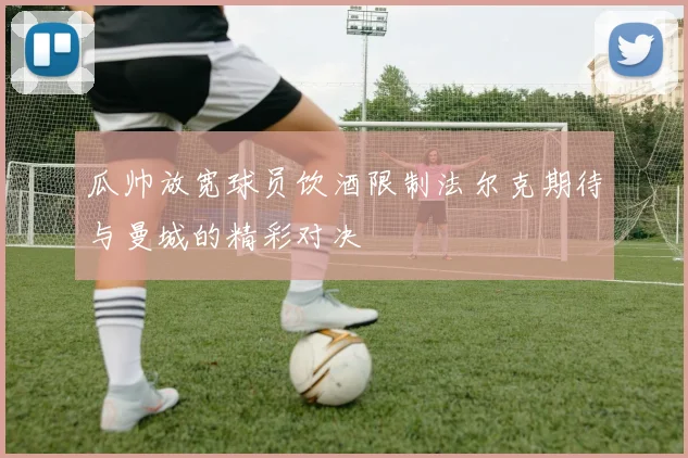 瓜帅放宽球员饮酒限制法尔克期待与曼城的精彩对决