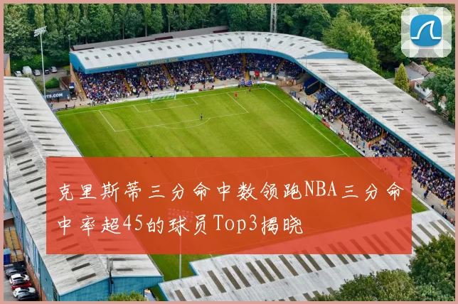 克里斯蒂三分命中数领跑NBA三分命中率超45的球员Top3揭晓