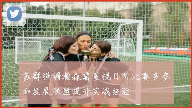 苏群强调瀚森需重视日常比赛多参加发展联盟提升实战经验