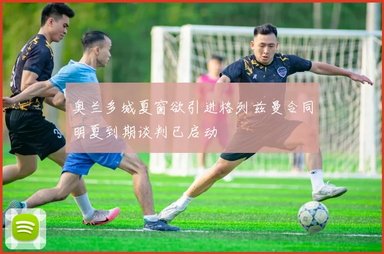 奥兰多城夏窗欲引进格列兹曼合同明夏到期谈判已启动