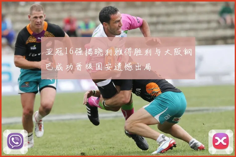 亚冠16强揭晓利雅得胜利与大阪钢巴成功晋级国安遗憾出局