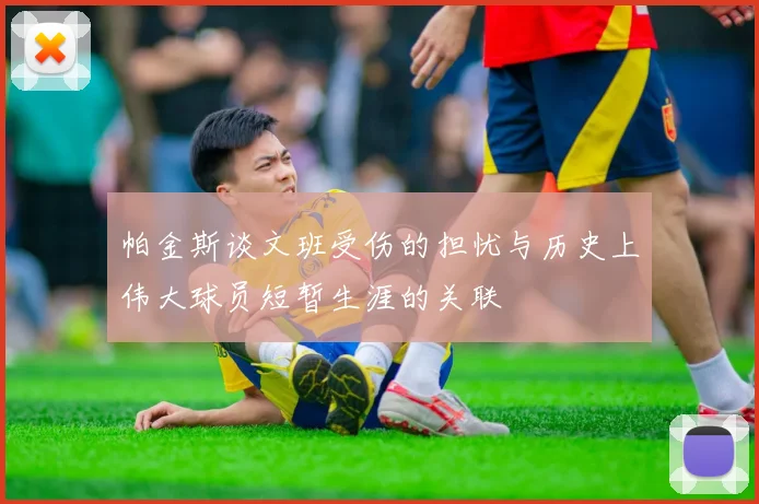 帕金斯谈文班受伤的担忧与历史上伟大球员短暂生涯的关联