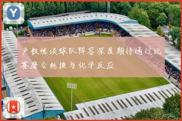 卢教练谈球队阵容深度期待通过比赛磨合轮换与化学反应