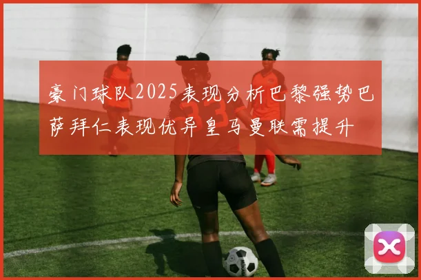 豪门球队2025表现分析巴黎强势巴萨拜仁表现优异皇马曼联需提升