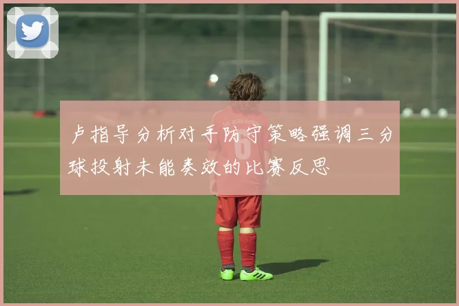 卢指导分析对手防守策略强调三分球投射未能奏效的比赛反思