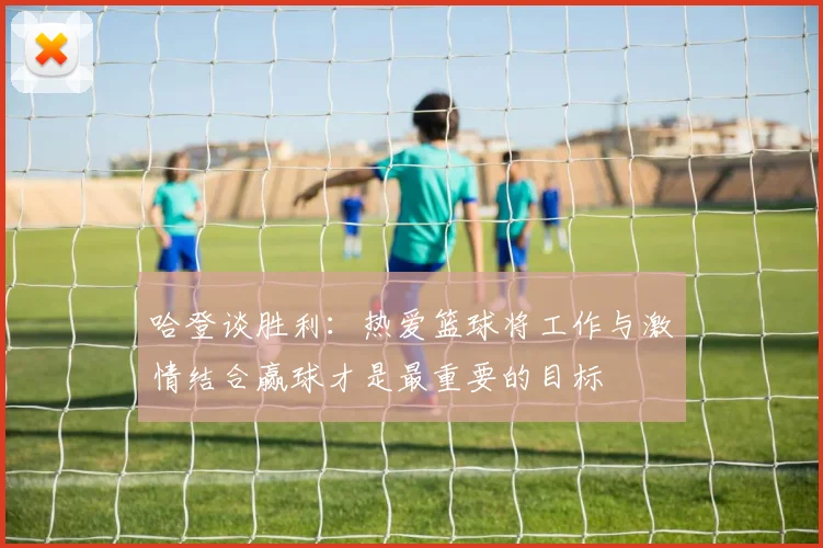 哈登谈胜利：热爱篮球将工作与激情结合赢球才是最重要的目标