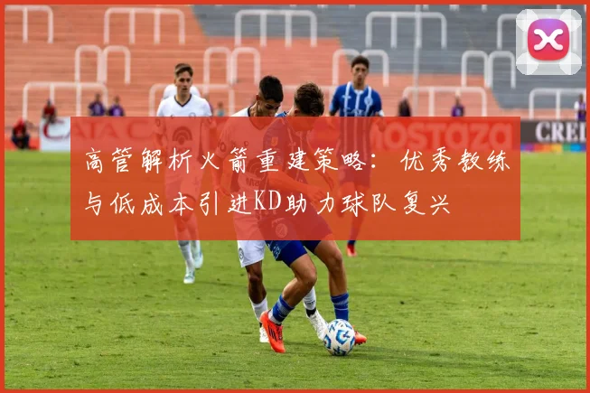 高管解析火箭重建策略：优秀教练与低成本引进KD助力球队复兴