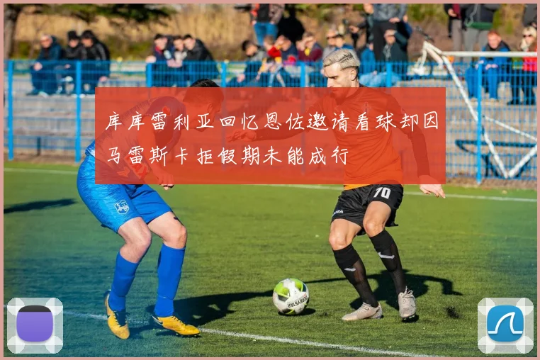 库库雷利亚回忆恩佐邀请看球却因马雷斯卡拒假期未能成行