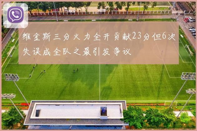 维金斯三分火力全开贡献23分但6次失误成全队之最引发争议