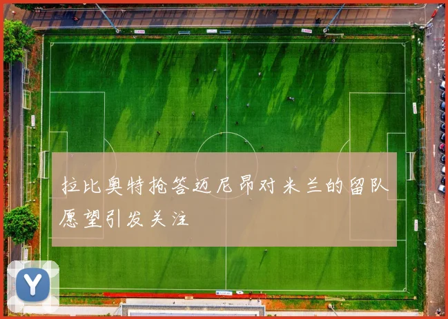 拉比奥特抢答迈尼昂对米兰的留队愿望引发关注