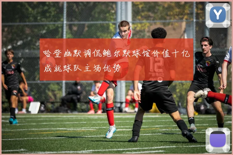 哈登幽默调侃鲍尔默球馆价值十亿成就球队主场优势