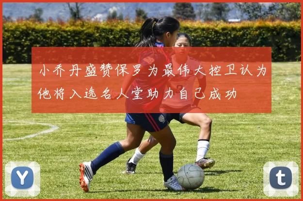 小乔丹盛赞保罗为最伟大控卫认为他将入选名人堂助力自己成功